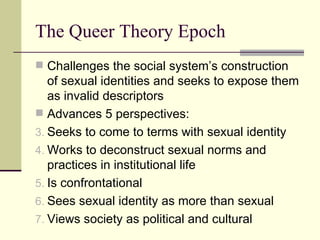 The Queer Theory Epoch Challenges the social system’s construction of sexual identities and seeks to expose them as invalid descriptors Advances 5 perspectives: Seeks to come to terms with sexual identity Works to deconstruct sexual norms and practices in institutional life Is confrontational Sees sexual identity as more than sexual Views society as political and cultural 