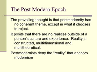 The Post Modern Epoch The prevailing thought is that postmodernity has no coherent theme, except in what it chooses to reject. It posits that there are no realities outside of a person’s culture and experience.  Reality is constructed, multidimensional and multitheoretical. Postmodernists deny the “reality” that anchors modernism 
