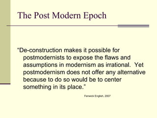 The Post Modern Epoch “De-construction makes it possible for postmodernists to expose the flaws and assumptions in modernism as irrational.  Yet postmodernism does not offer any alternative because to do so would be to center something in its place.” Fenwick English, 2007 