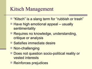 Kitsch Management  “Kitsch” is a slang term for “rubbish or trash” Have high emotional appeal – usually sentimentality Requires no knowledge, understanding, critique or analysis Satisfies immediate desire Non-challenging Does not question socio-political reality or vested interests Reinforces prejudices 