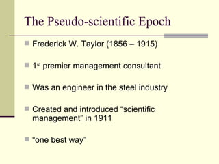 The Pseudo-scientific Epoch Frederick W. Taylor (1856 – 1915) 1 st  premier management consultant Was an engineer in the steel industry Created and introduced “scientific management” in 1911 “ one best way” 