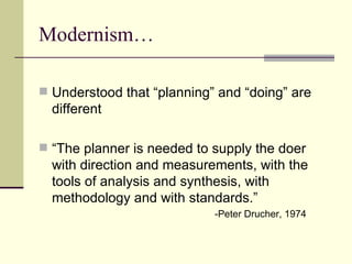 Modernism… Understood that “planning” and “doing” are different “ The planner is needed to supply the doer with direction and measurements, with the tools of analysis and synthesis, with methodology and with standards.”   -Peter Drucher, 1974 