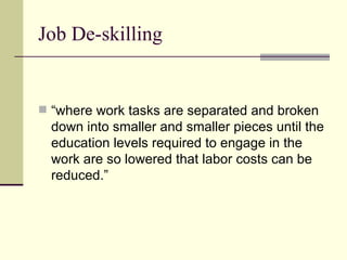 Job De-skilling “where work tasks are separated and broken down into smaller and smaller pieces until the education levels required to engage in the work are so lowered that labor costs can be reduced.” 