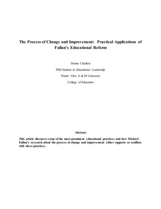 The Process of Change and Improvement: Practical Applications of
Fullan’s Educational Reform
Donna Charlton
PhD Student in Educational Leadership
Prairie View A & M University
College of Education
Abstract
This article discusses some of the most prominent educational practices and how Michael
Fullan’s research about the process of change and improvement either supports or conflicts
with these practices.
 