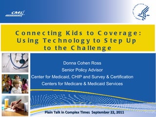 Connecting Kids to Coverage: Using Technology to Step Up  to the Challenge Donna Cohen Ross Senior Policy Advisor Center for Medicaid, CHIP and Survey & Certification Centers for Medicare & Medicaid Services Plain Talk in Complex Times  September 22, 2011 