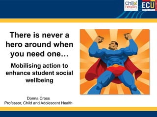 There is never a
hero around when
 you need one…
 Mobilising action to
enhance student social
      wellbeing

            Donna Cross
Professor, Child and Adolescent Health
 
