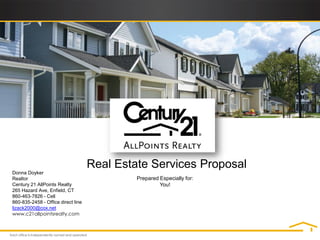 Real Estate Services Proposal
Donna Doyker
Realtor                                      Prepared Especially for:
Century 21 AllPoints Realty                           You!
265 Hazard Ave, Enfield, CT
860-463-7826 - Cell
860-835-2458 - Office direct line
lizack2000@cox.net
www.c21allpointsrealty.com
 