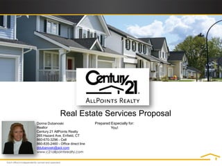 Real Estate Services Proposal
Donna Dubanoski                     Prepared Especially for:
Realtor                                      You!
Century 21 AllPoints Realty
265 Hazard Ave, Enfield, CT
860-670-3296 - Cell
860-835-2460 - Office direct line
ddubanoski@aol.com
www.c21allpointsrealty.com
 