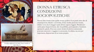 DONNA ETRUSCA
CONDIZIONI
SOCIOPOLITICHE
Nessun altra donna come quella etrusca godette di un grado tanto alto di
emancipazione, libertà e autonomia. Erano inoltre piuttosto istruite,
infatti è noto che la maggior parte di loro sapesse leggere. Prendevano
anche parte frequentemente alla vita pubblica, partecipando a banchetti,
spettacoli e giochi. Potevano essere titolari di attività commerciali,
potevano muoversi e viaggiare in autonomia. In ultimo, ma non per
importanza, disponevano di un nome proprio.
Sarcofago raffigurante una donna etrusca risalente al
150/130 a. C.
 