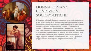 DONNA ROMANA
CONDIZIONI
SOCIOPOLITICHE
D’altra parte a Roma la donna era considerata in un modo assai diverso:
in una società patriarcale, la femmina aveva meno importanza, la mente
femminile era considerata inferiore a quella maschile, e incapace di essere
istruita. le era infatti proibito di votare, eleggere e farsi eleggere in
politica. La donna ne era dunque esclusa, e per esercitare i suoi diritti
civili, come ereditare, sposarsi e fare testamento necessitava del consenso
di un uomo che esercitasse su di lei la tutela. Nei secoli successivi, molti
furono i diritti conquistati grazie a proteste, come quella contro la Lex
Oppia (legge che limitava il lusso femminile), nel 215 a.C., quando un
gruppo di donne scese in piazza per protestare contro di essa.
 