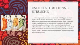 USI E COSTUMI DONNE
ETRUSCHE
Le donne in genere indossavano una tunica di stoffa leggera munita di
pieghe e di orli decorati che scendeva fino ai piedi, e sopra la tunica
portavano un manto più pesante. Indossavano anche gonne, casacche e
corpetti. L’abbigliamento era generalmente completato da gioielli di
ottima fattura: gli etruschi erano infatti maestri nella produzione di
collane, bracciali e pettorali. Per quanto riguarda il trucco, la è noto che la
donna etrusca fosse un’abile truccatrice; era spesso preferito un trucco
leggero, sobrio e raffinato. Venivano usati profumi, unguenti e saponi per
la detersione del corpo.
 