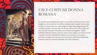 USI E COSTUMI DONNA
ROMANA
Le donne romane indossavano spesso una tunica, che poteva avere varie
lunghezze, ma non arrivava mai fino ai piedi, sopra la quale veniva messa
la stola, che era invece una tunica ampia e lunga nella maggior parte dei
casi fino ai piedi, e fermata alla vita da una cintura. Poi c’era la palla, che
era il classico mantello femminile, era di forma rettangolare. Anche
nell’antica Roma le donne usavano curare il loro aspetto con l’aiuto di veri
e propri cosmetici. Inizialmente l’igiene era curata solo con acqua e
profumi, ma negli anni successivi con l’aumento della libertà femminile
aumentò anche la consueta abitudine d’uso del cosmetico.
 