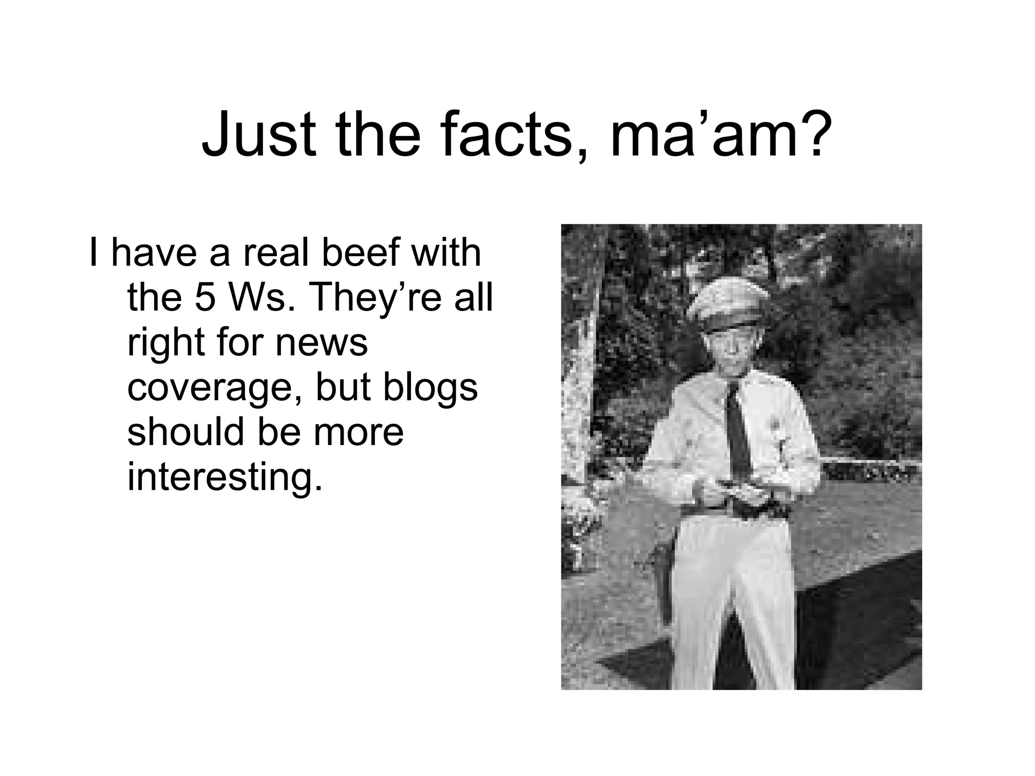 Just the facts, ma ’am? I have a real beef with the 5 Ws. They ’re all right for news coverage, but blogs should be more interesting. 