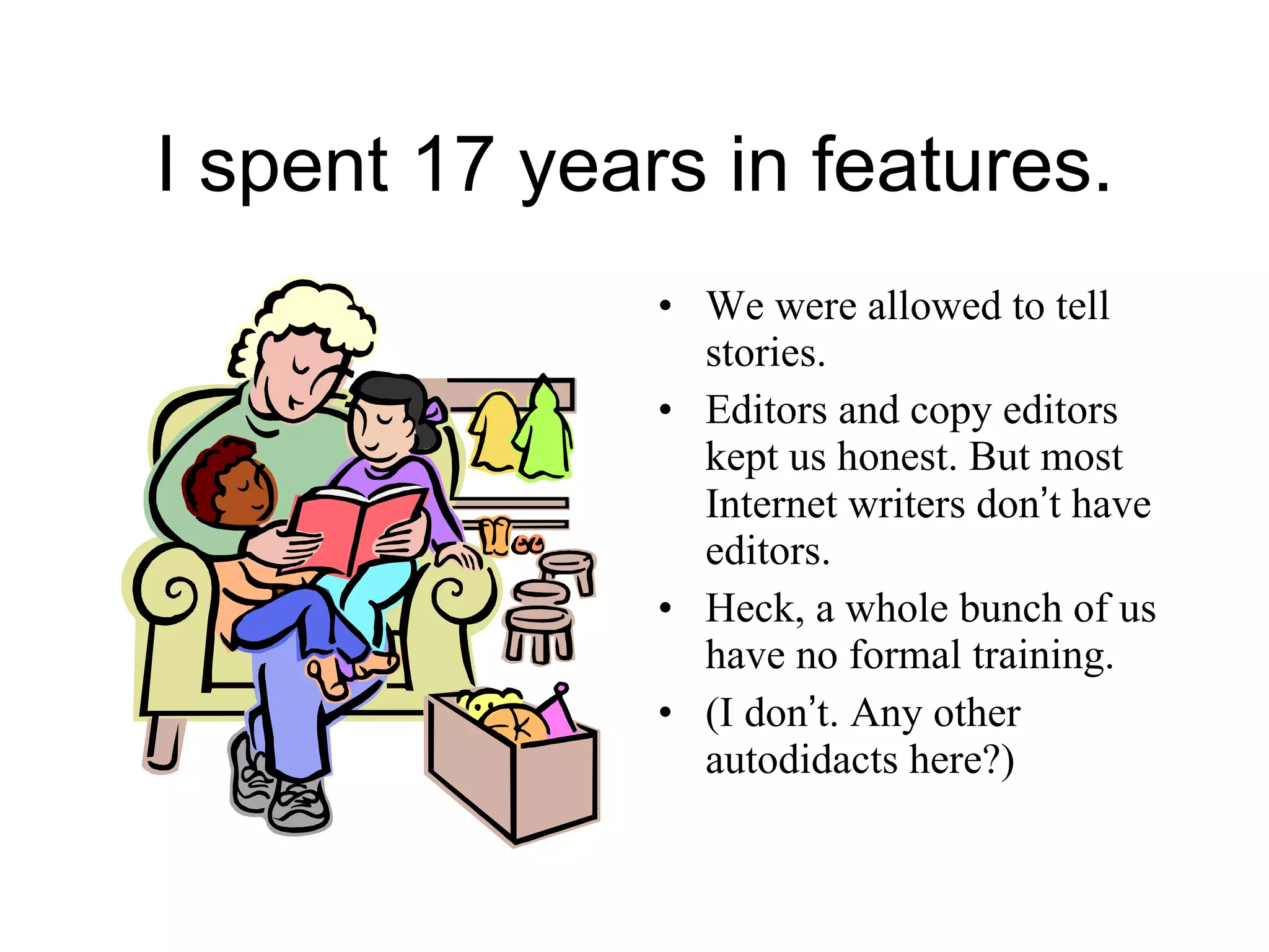 I spent 17 years in features. We were allowed to tell stories. Editors and copy editors kept us honest. But most Internet writers don ’ t have editors. Heck, a whole bunch of us have no formal training.  (I don ’ t. Any other autodidacts here?) 