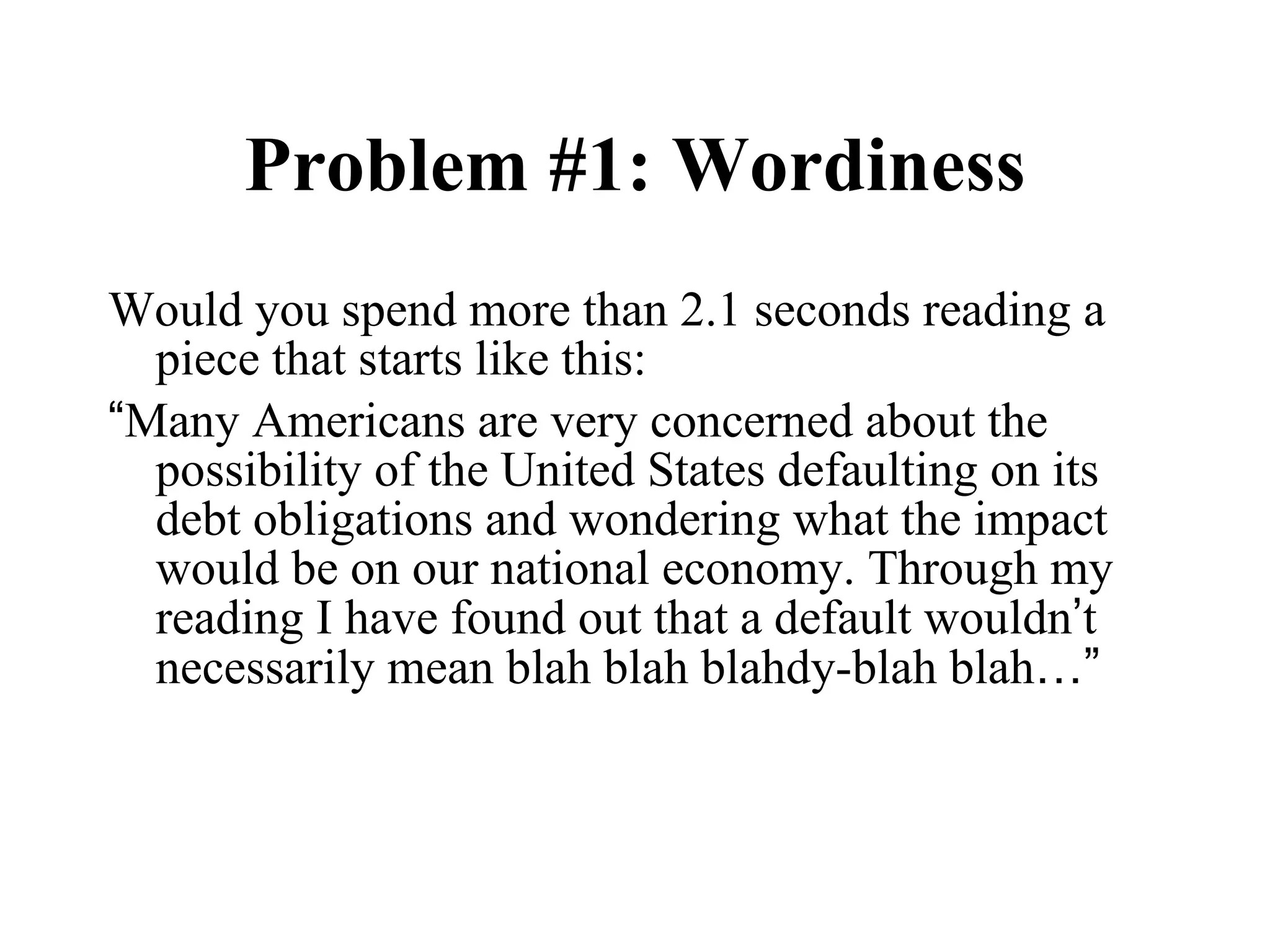 Problem #1: Wordiness Would you spend more than 2.1 seconds reading a piece that starts like this: “ Many Americans are very concerned about the possibility of the United States defaulting on its debt obligations and wondering what the impact would be on our national economy. Through my reading I have found out that a default wouldn ’ t necessarily mean blah blah blahdy-blah blah …” 