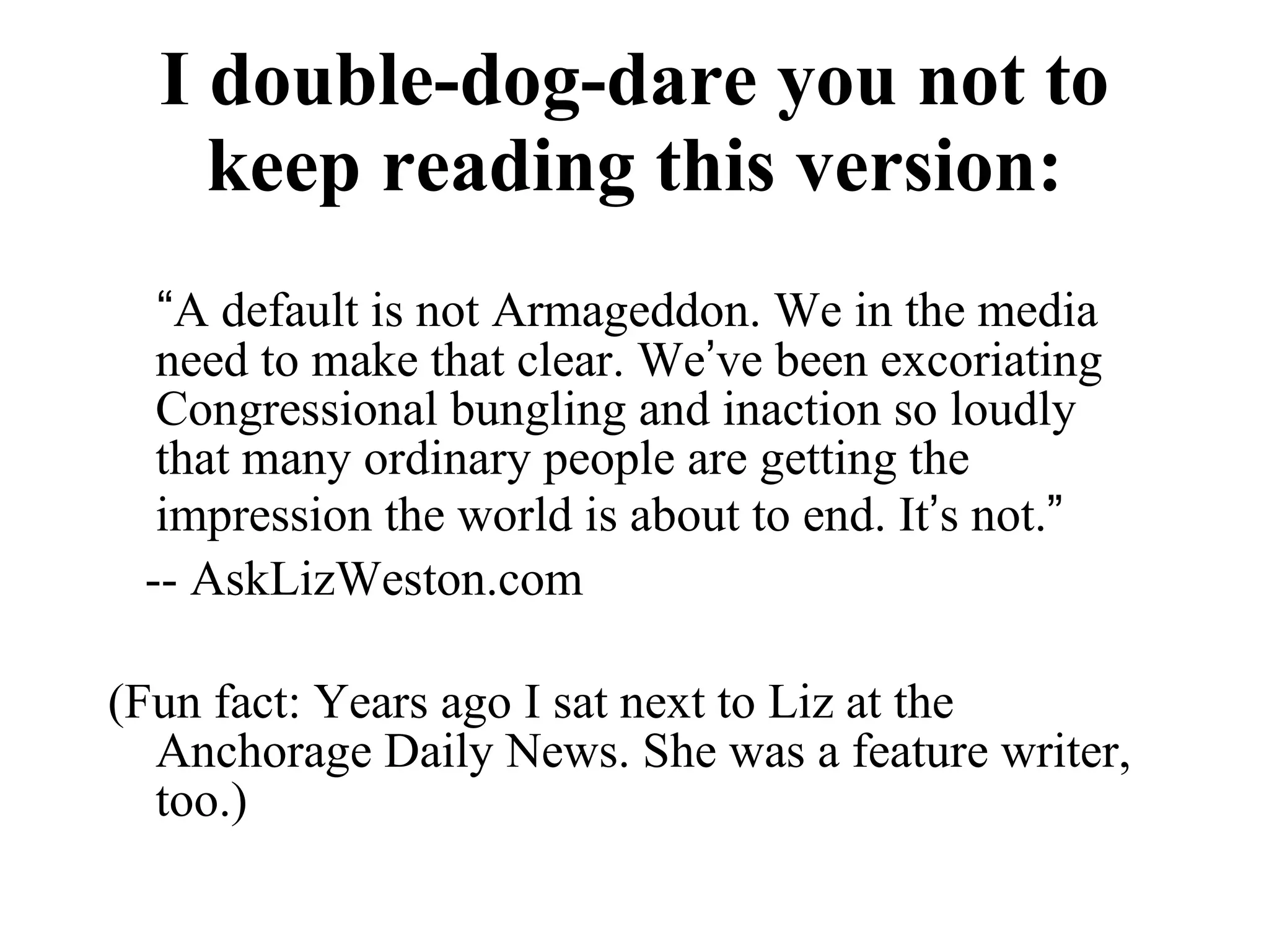 I double-dog-dare you not to keep reading this version: “ A default is not Armageddon. We in the media need to make that clear. We ’ ve been excoriating Congressional bungling and inaction so loudly that many ordinary people are getting the impression the world is about to end. It ’ s not. ”   -- AskLizWeston.com (Fun fact: Years ago I sat next to Liz at the Anchorage Daily News. She was a feature writer, too.) 