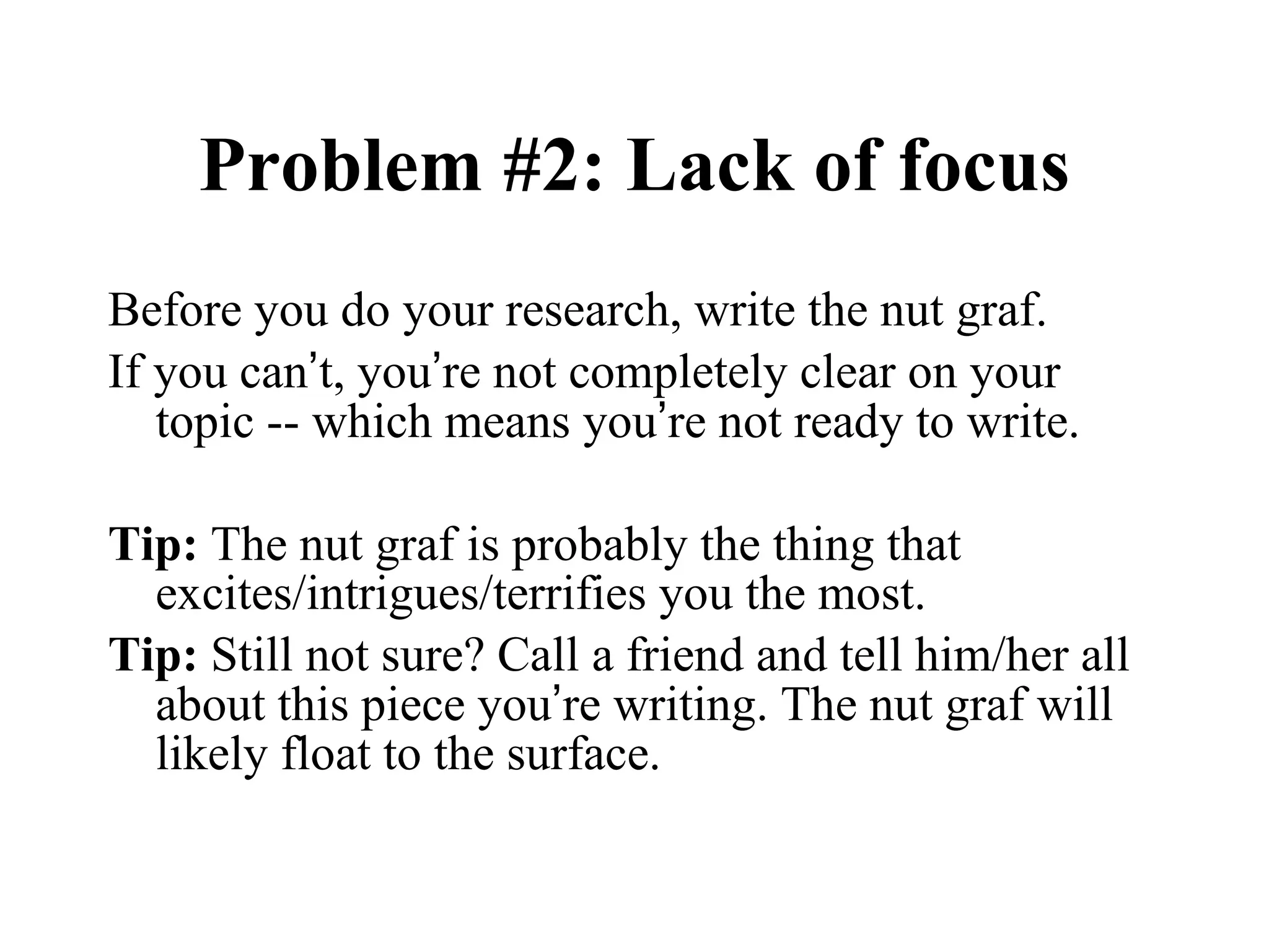 Problem #2: Lack of focus Before you do your research, write the nut graf. If you can ’ t, you ’ re not completely clear on your topic -- which means you ’ re not ready to write. Tip:  The nut graf is probably the thing that excites/intrigues/terrifies you the most. Tip:  Still not sure? Call a friend and tell him/her all about this piece you ’ re writing. The nut graf will likely float to the surface. 