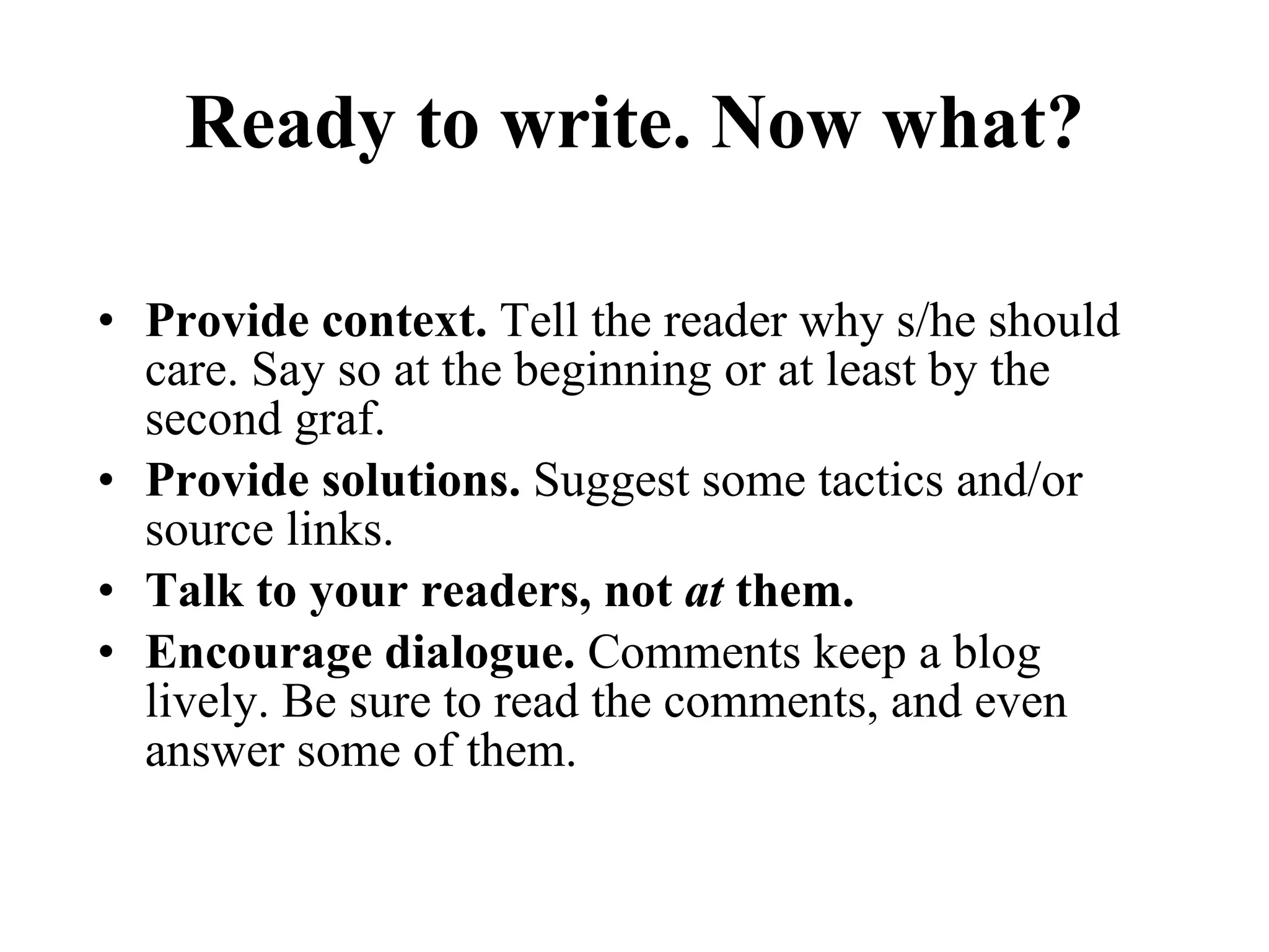 Ready to write. Now what? Provide context.  Tell the reader why s/he should care. Say so at the beginning or at least by the second graf. Provide solutions.  Suggest some tactics and/or source links. Talk to your readers, not  at  them.   Encourage dialogue.  Comments keep a blog lively. Be sure to read the comments, and even answer some of them.  