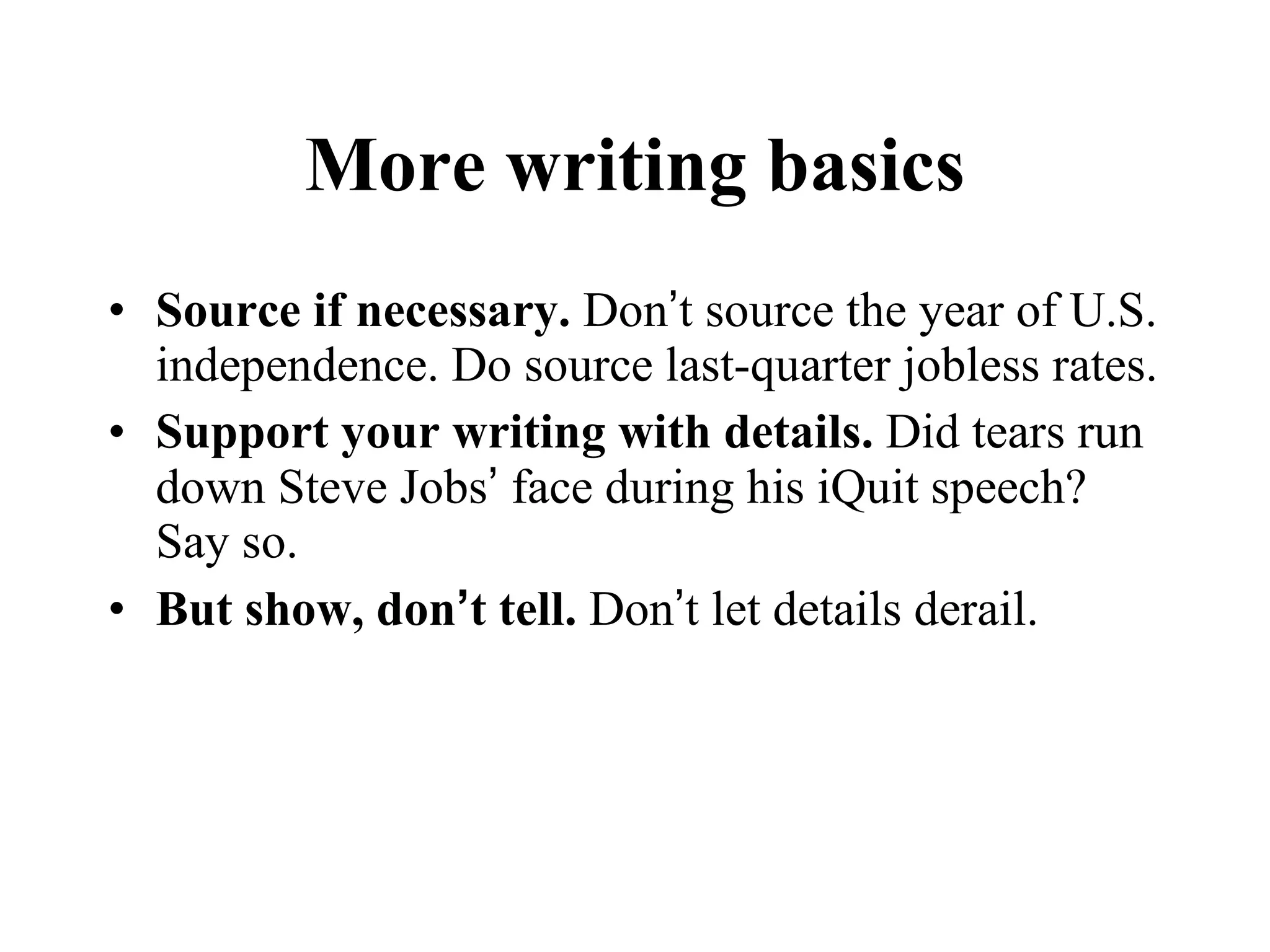 More writing basics Source if necessary.  Don ’ t source the year of U.S. independence. Do source last-quarter jobless rates. Support your writing with details.  Did tears run down Steve Jobs ’  face during his iQuit speech? Say so.  But show, don ’ t tell.  Don ’ t let details derail. 