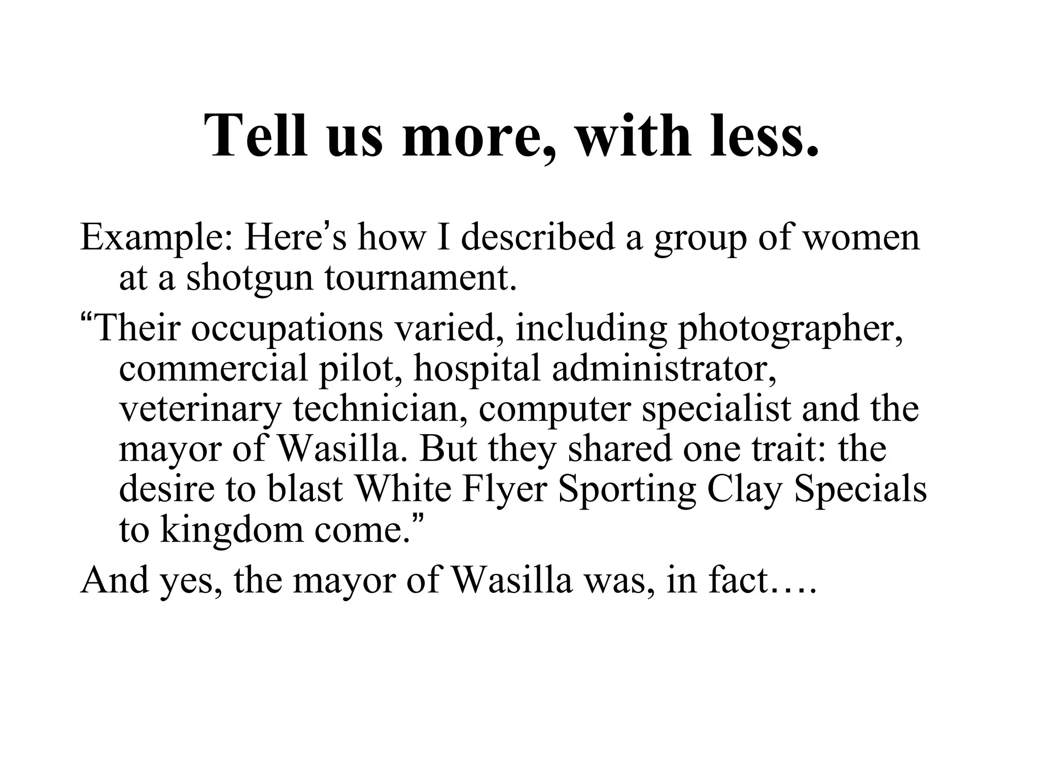 Tell us more, with less.   Example: Here ’ s how I described a group of women at a shotgun tournament. “ Their occupations varied, including photographer, commercial pilot, hospital administrator, veterinary technician, computer specialist and the mayor of Wasilla. But they shared one trait: the desire to blast White Flyer Sporting Clay Specials to kingdom come. ”   And yes, the mayor of Wasilla was, in fact … . 