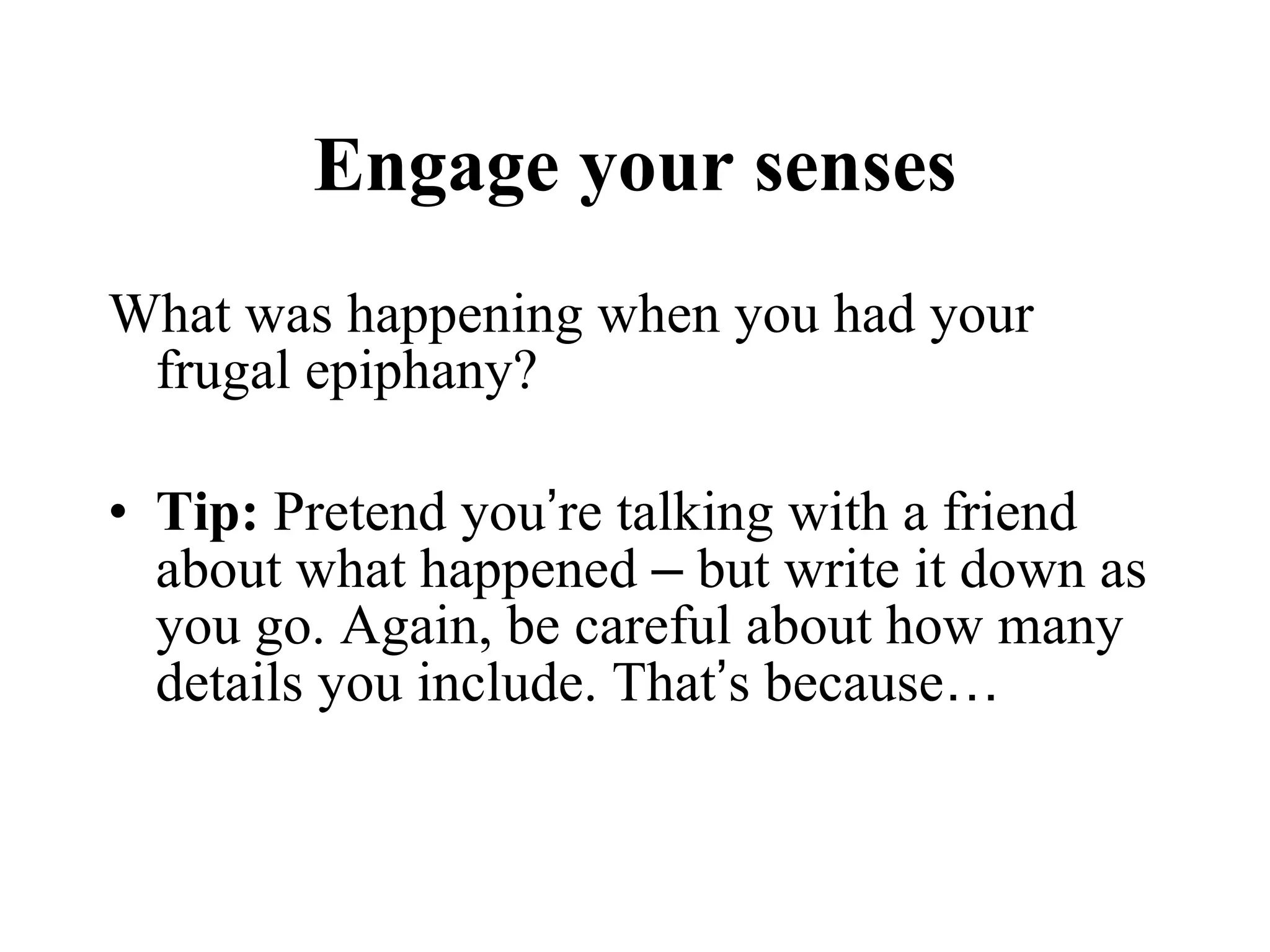 Engage your senses What was happening when you had your frugal epiphany?  Tip:  Pretend you ’ re talking with a friend about what happened  –  but write it down as you go. Again, be careful about how many details you include. That ’ s because … 