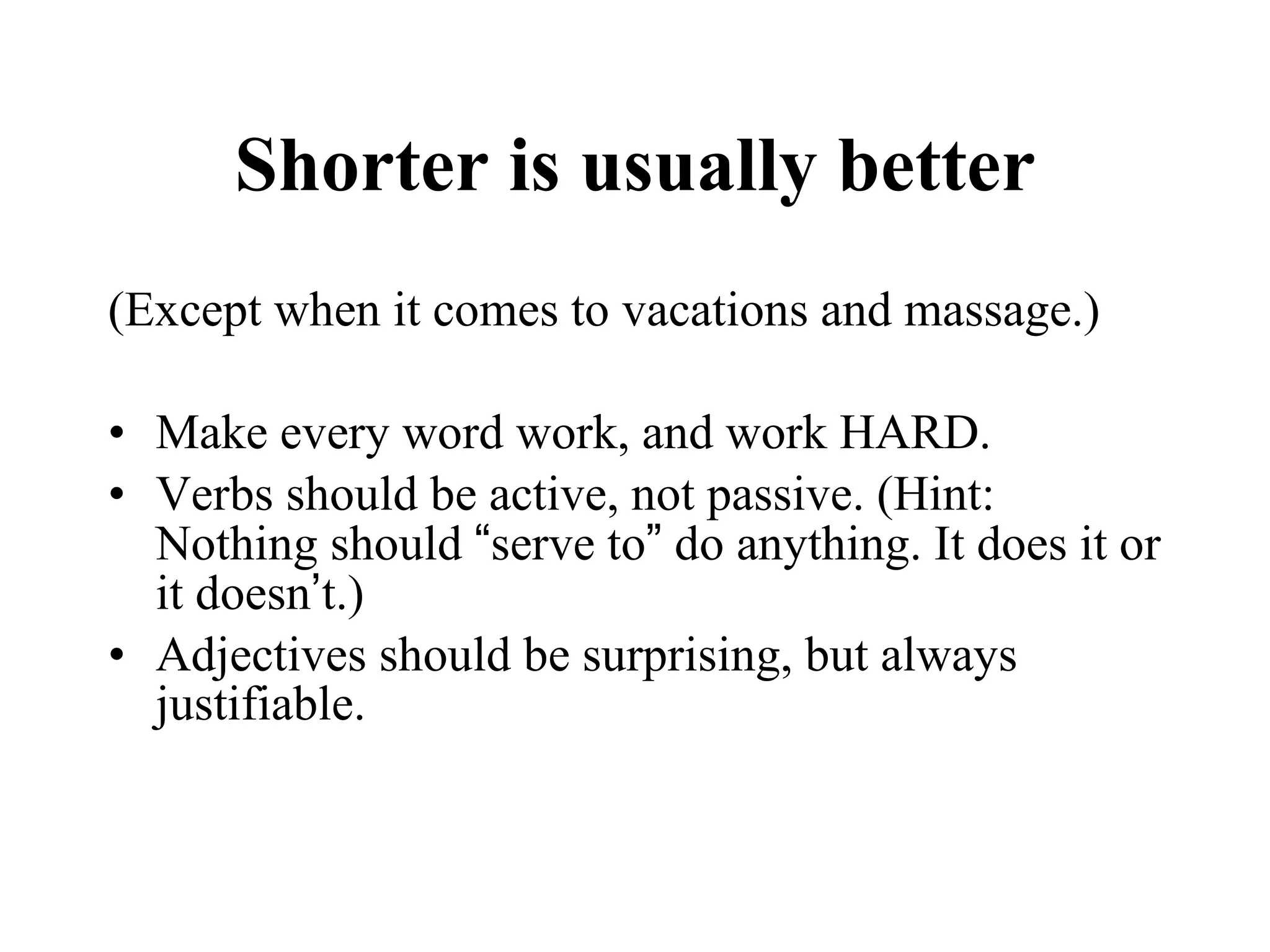 Shorter is usually better (Except when it comes to vacations and massage.) Make every word work, and work HARD. Verbs should be active, not passive. (Hint: Nothing should  “ serve to ”  do anything. It does it or it doesn ’ t.) Adjectives should be surprising, but always justifiable.  