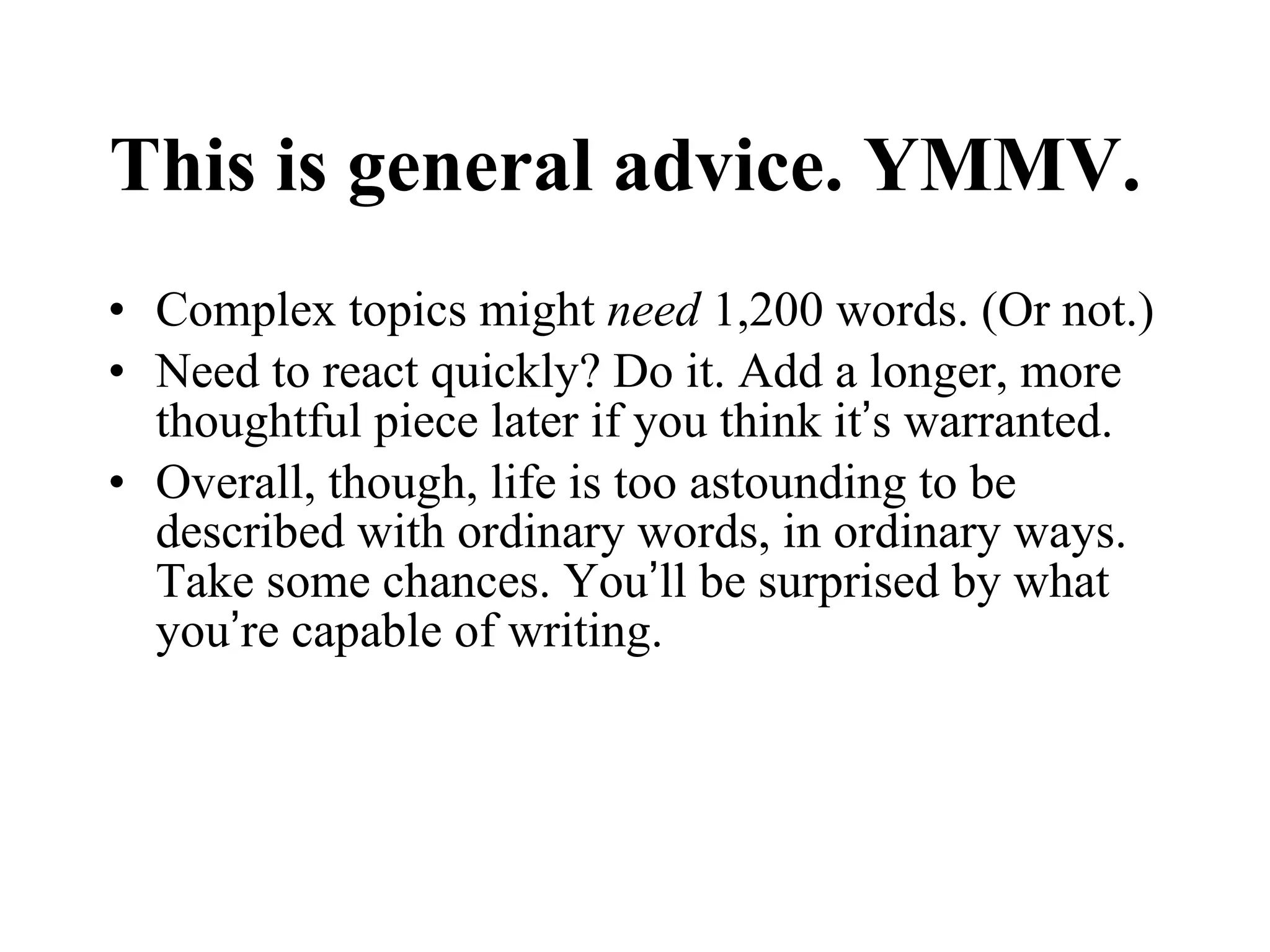 This is general advice. YMMV.  Complex topics might  need  1,200 words. (Or not.) Need to react quickly? Do it. Add a longer, more thoughtful piece later if you think it ’ s warranted. Overall, though, life is too astounding to be described with ordinary words, in ordinary ways. Take some chances. You ’ ll be surprised by what you ’ re capable of writing.  