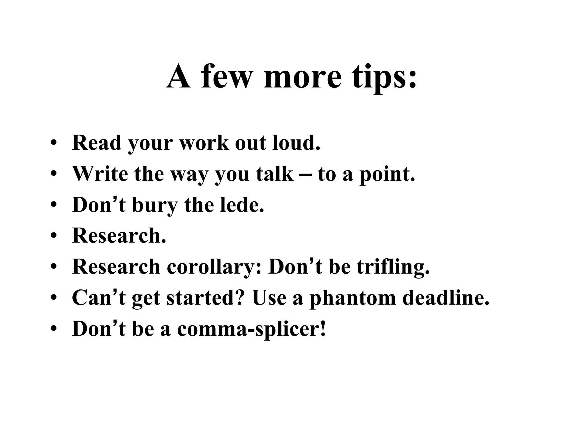 A few more tips: Read your work out loud.   Write the way you talk  –  to a point.   Don ’ t bury the lede.   Research. Research corollary: Don ’ t be trifling.   Can ’ t get started? Use a phantom deadline.   Don ’ t be a comma-splicer!  