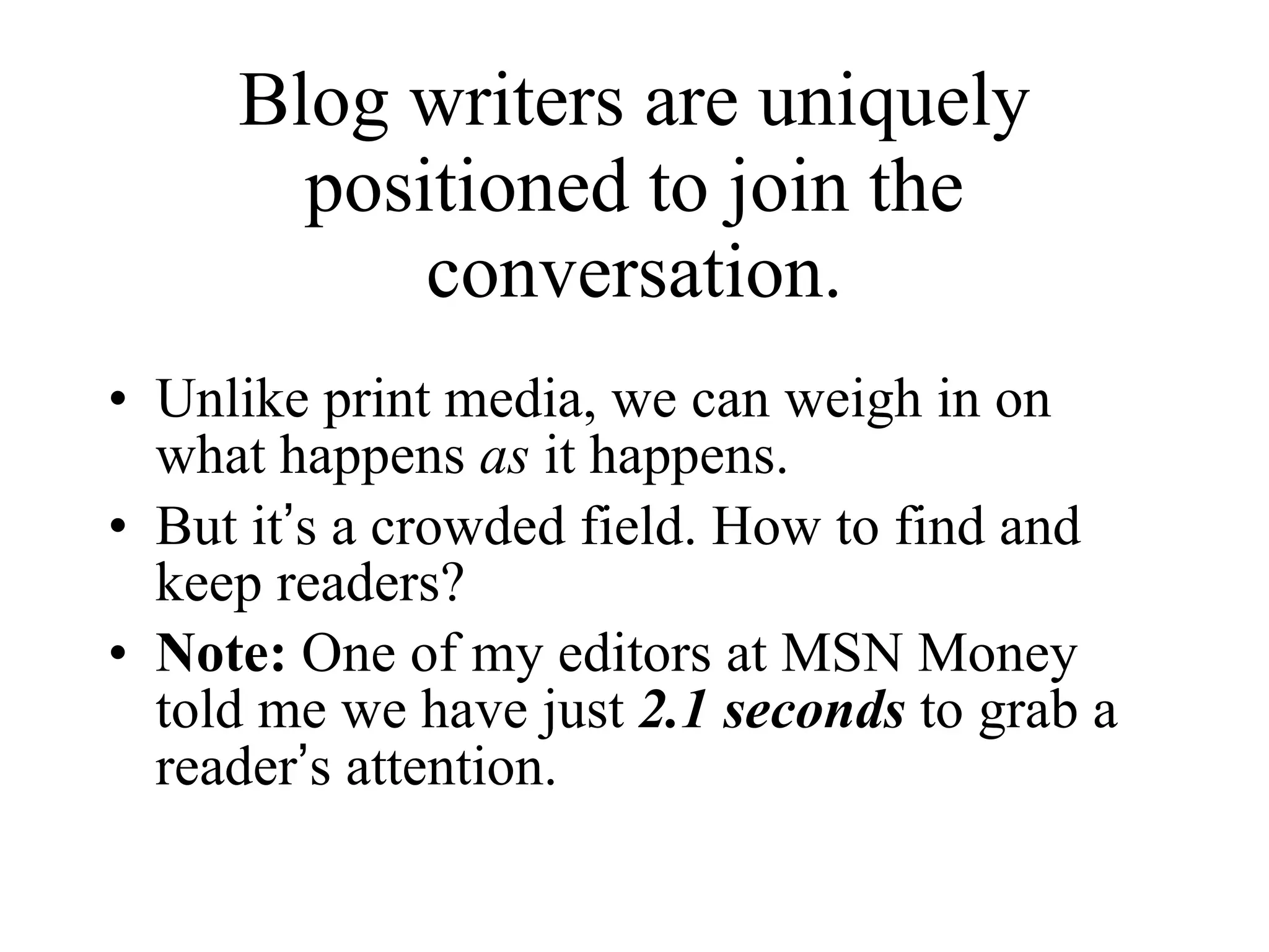 Blog writers are uniquely positioned to join the conversation. Unlike print media, we can weigh in on what happens  as  it happens. But it ’ s a crowded field. How to find and keep readers? Note:  One of my editors at MSN Money told me we have just  2.1 seconds  to grab a reader ’ s attention. 