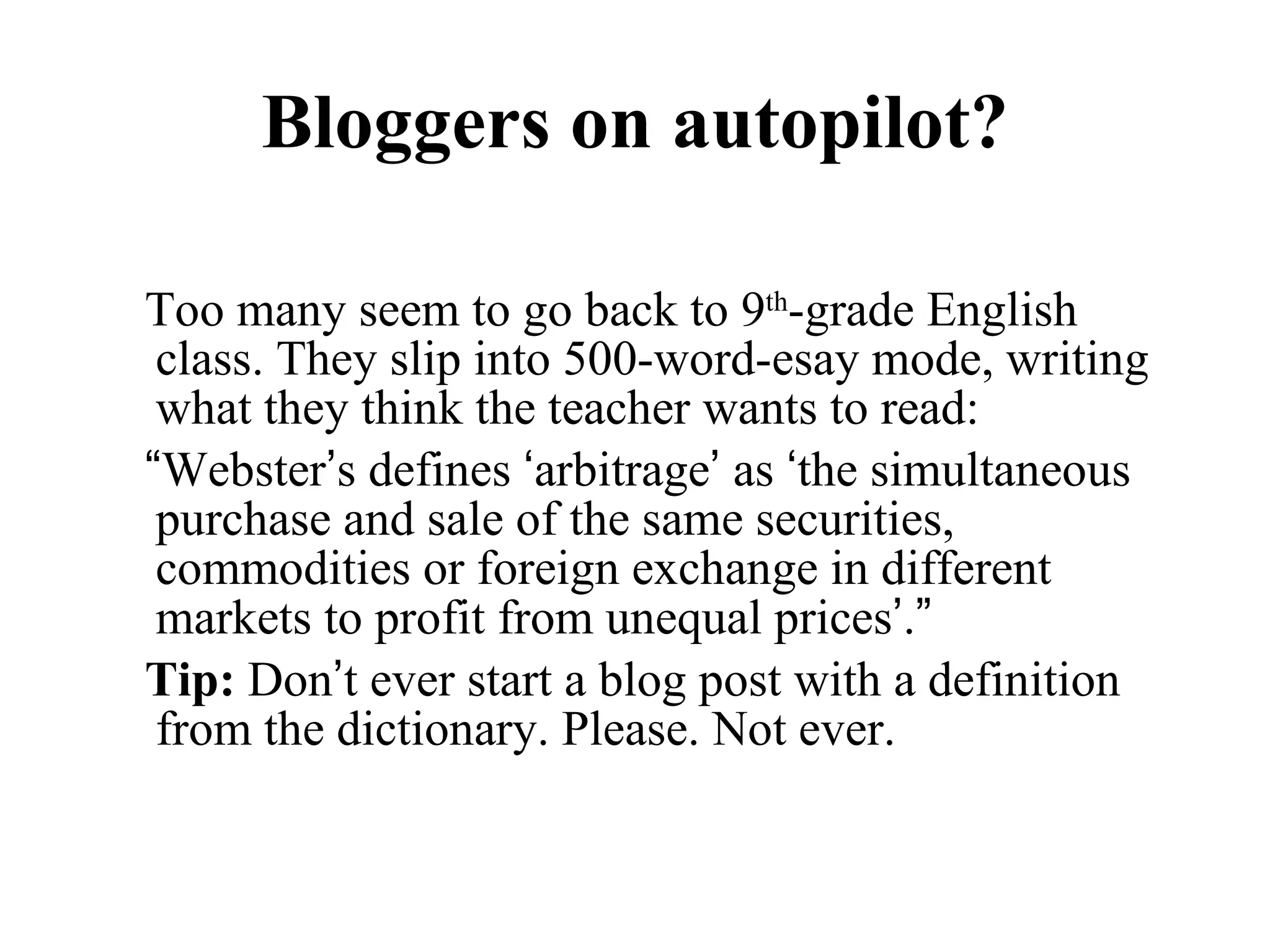 Bloggers on autopilot? Too many seem to go back to 9 th -grade English class. They slip into 500-word-esay mode, writing what they think the teacher wants to read: “ Webster ’ s defines  ‘ arbitrage ’  as  ‘ the simultaneous purchase and sale of the same securities, commodities or foreign exchange in different markets to profit from unequal prices ’ . ” Tip:  Don ’ t ever start a blog post with a definition from the dictionary. Please. Not ever.  