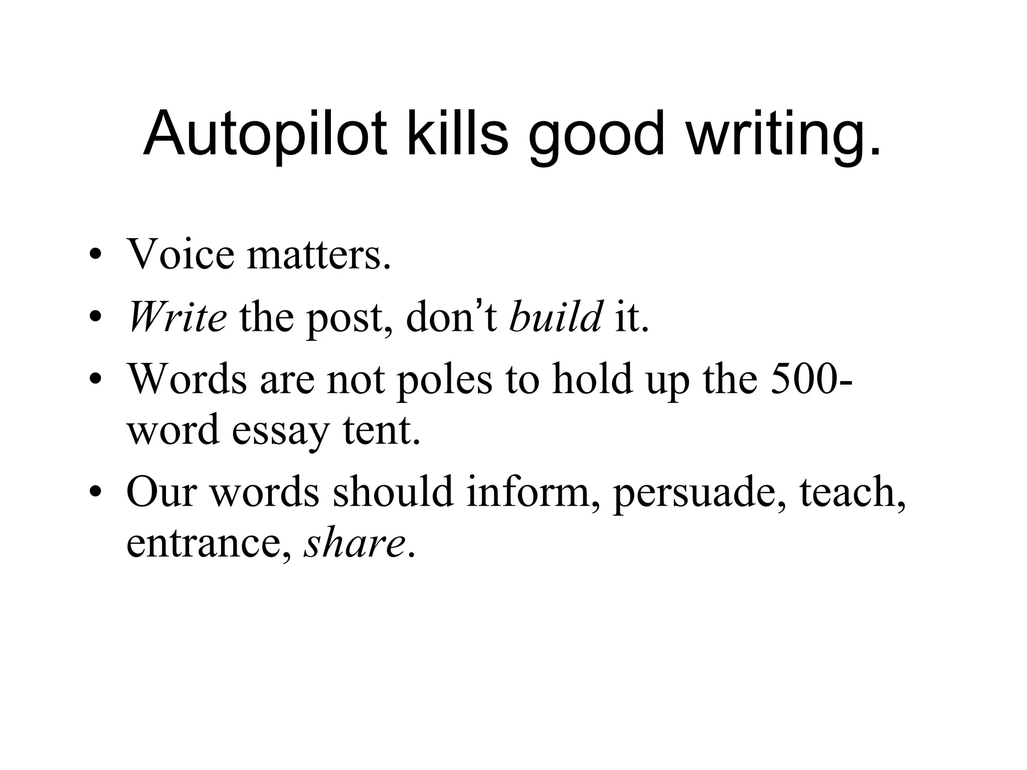 Autopilot kills good writing. Voice matters. Write  the post, don ’ t  build  it. Words are not poles to hold up the 500-word essay tent. Our words should inform, persuade, teach, entrance,  share .  