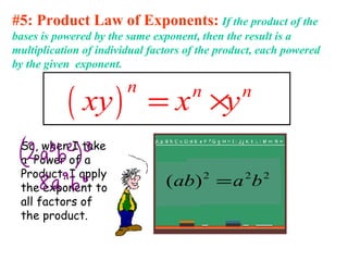 #5: Product Law of Exponents: If the product of the
bases is powered by the same exponent, then the result is a
multiplication of individual factors of the product, each powered
by the given exponent.
( )
n n n
xy x y= ×
So, when I take
a Power of a
Product, I apply
the exponent to
all factors of
the product.
222
)( baab =
 