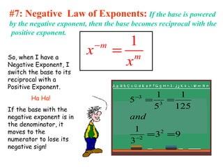 #7: Negative Law of Exponents: If the base is powered
by the negative exponent, then the base becomes reciprocal with the
positive exponent.
1m
m
x
x
−
=So, when I have a
Negative Exponent, I
switch the base to its
reciprocal with a
Positive Exponent.
Ha Ha!
If the base with the
negative exponent is in
the denominator, it
moves to the
numerator to lose its
negative sign!
93
3
1
125
1
5
1
5
2
2
3
3
==
==
−
−
and
 