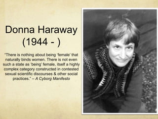 Donna Haraway
(1944 - )
ffd

“There is nothing about being „female‟ that
naturally binds women. There is not even
such a state as „being‟ female, itself a highly
complex category constructed in contested
sexual scientific discourses & other social
practices.” – A Cyborg Manifesto

 