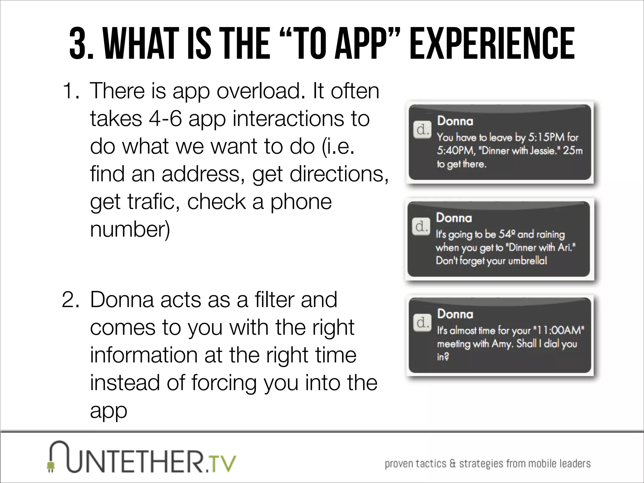 3. WHAT IS The “To app” experience
1. There is app overload. It often
takes 4-6 app interactions to
do what we want to do (i.e.
ﬁnd an address, get directions,
get traﬁc, check a phone
number) 
2. Donna acts as a ﬁlter and
comes to you with the right
information at the right time
instead of forcing you into the
app

 