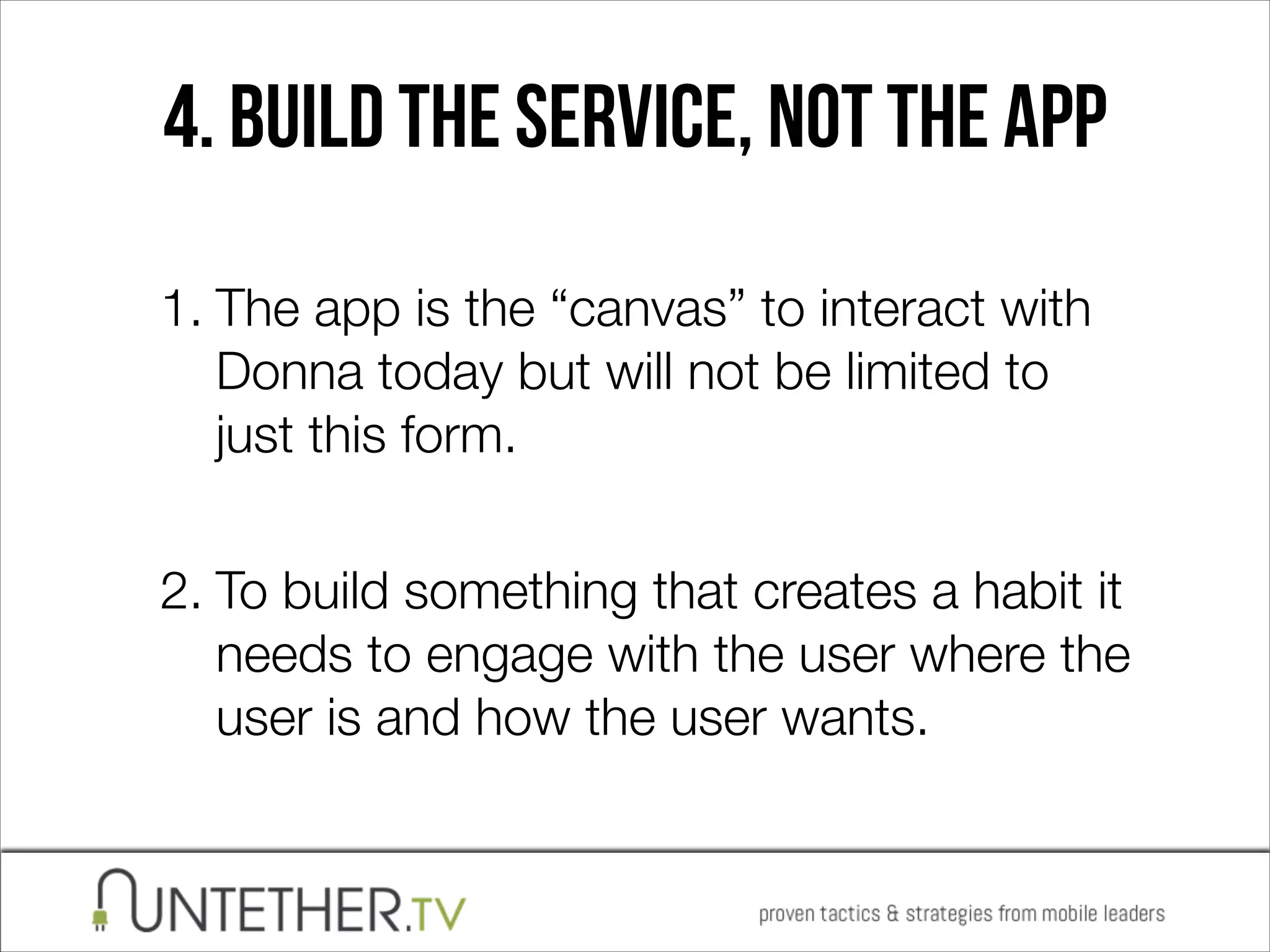 4. BUILD THE SERVICE, NOT THE APP
1. The app is the “canvas” to interact with
Donna today but will not be limited to
just this form. 
2. To build something that creates a habit it
needs to engage with the user where the
user is and how the user wants.

 
