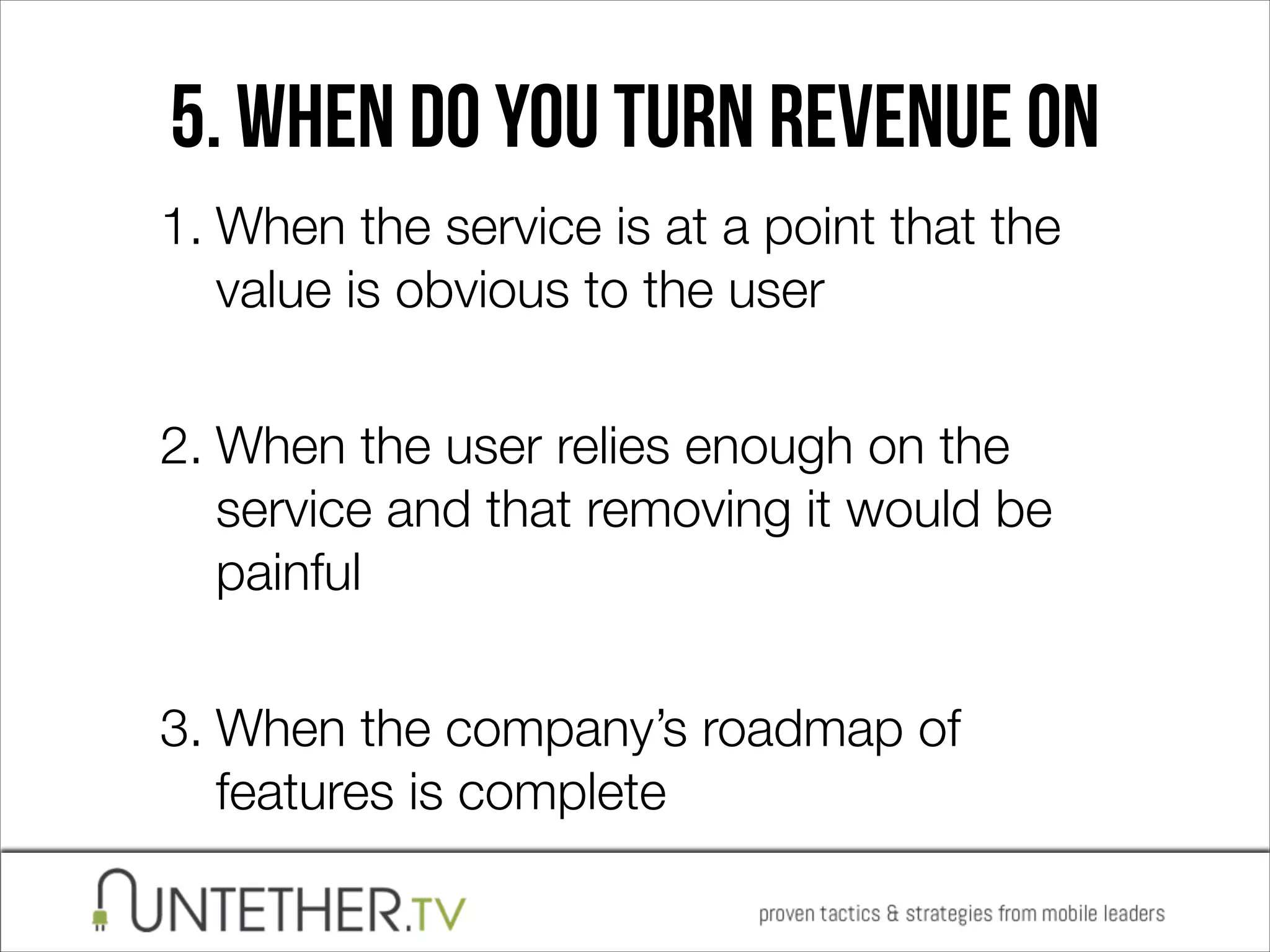 5. When do you turn revenue on
1. When the service is at a point that the
value is obvious to the user 
2. When the user relies enough on the
service and that removing it would be
painful 
3. When the company’s roadmap of
features is complete

 