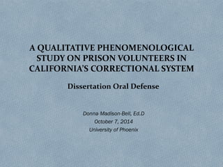 A QUALITATIVE PHENOMENOLOGICAL
STUDY ON PRISON VOLUNTEERS IN
CALIFORNIA’S CORRECTIONAL SYSTEM
Donna Madison-Bell, Ed.D
October 7, 2014
University of Phoenix
Dissertation Oral Defense
 