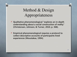 Method & Design
Appropriateness
O Qualitative phenomenological “explores an in-depth
understanding about a social construction of reality”
(Christensen, Johnson, & Turner, 2010, p. 368).
O Empirical phenomenological requires a protocol to
collect descriptive accounts of participants lived
experiences (Moustakas, 1994).
12
 