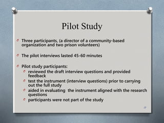 Pilot Study
O Three participants, (a director of a community-based
organization and two prison volunteers)
O The pilot interviews lasted 45-60 minutes
O Pilot study participants:
O reviewed the draft interview questions and provided
feedback
O test the instrument (interview questions) prior to carrying
out the full study
O aided in evaluating the instrument aligned with the research
questions
O participants were not part of the study
13
 