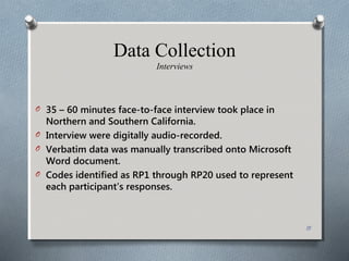 Data Collection
Interviews
O 35 – 60 minutes face-to-face interview took place in
Northern and Southern California.
O Interview were digitally audio-recorded.
O Verbatim data was manually transcribed onto Microsoft
Word document.
O Codes identified as RP1 through RP20 used to represent
each participant’s responses.
15
 