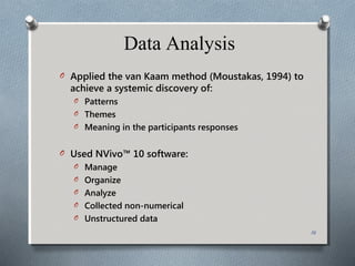 Data Analysis
O Applied the van Kaam method (Moustakas, 1994) to
achieve a systemic discovery of:
O Patterns
O Themes
O Meaning in the participants responses
O Used NVivo™ 10 software:
O Manage
O Organize
O Analyze
O Collected non-numerical
O Unstructured data
16
 