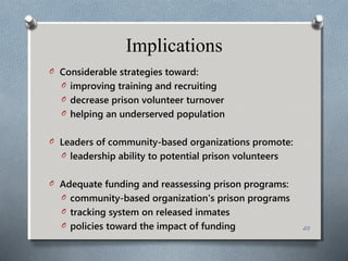 Implications
O Considerable strategies toward:
O improving training and recruiting
O decrease prison volunteer turnover
O helping an underserved population
O Leaders of community-based organizations promote:
O leadership ability to potential prison volunteers
O Adequate funding and reassessing prison programs:
O community-based organization's prison programs
O tracking system on released inmates
O policies toward the impact of funding 20
 