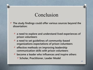 O The study findings could offer various sources beyond the
dissertation:
O a need to explore and understand lived experiences of
prison volunteers
O a need to set guidelines of community-based
organizations expectations of prison volunteers
O effective methods on improving leadership
communication skills with prison volunteers
O become a leader who influences and inspire others
O Scholar, Practitioner, Leader Model
Conclusion
22
 
