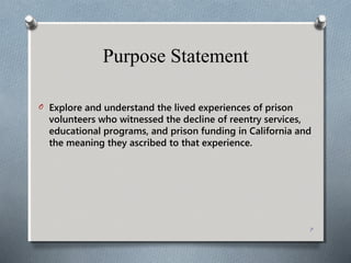 Purpose Statement
O Explore and understand the lived experiences of prison
volunteers who witnessed the decline of reentry services,
educational programs, and prison funding in California and
the meaning they ascribed to that experience.
7
 
