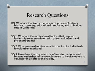 Research Questions
RQ: What are the lived experiences of prison volunteers
relative to reentry, educational programs, and to budget
cuts in California?
SQ 1: What are the motivational factors that inspired
leadership roles associated with prison volunteers and
prison programs?
SQ 2: What personal motivational factors inspire individuals
to volunteer in prisons?
SQ 3: How does the characteristic of transformational and
servant leadership influence volunteers to involve others to
volunteer in a correctional facility?
8
 