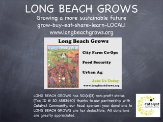 LONG BEACH GROWS
  Growing a more sustainable future
  grow-buy-eat-share-learn-LOCAL!
      www.longbeachgrows.org




 LONG BEACH GROWS has 501(c)(3) non-proﬁt status
 (Tax ID # 20-4583660) thanks to our partnership with
 Catalyst Community, our ﬁscal sponsor; your donations to
 LONG BEACH GROWS are tax deductible. All donations
 are greatly appreciated. 
 