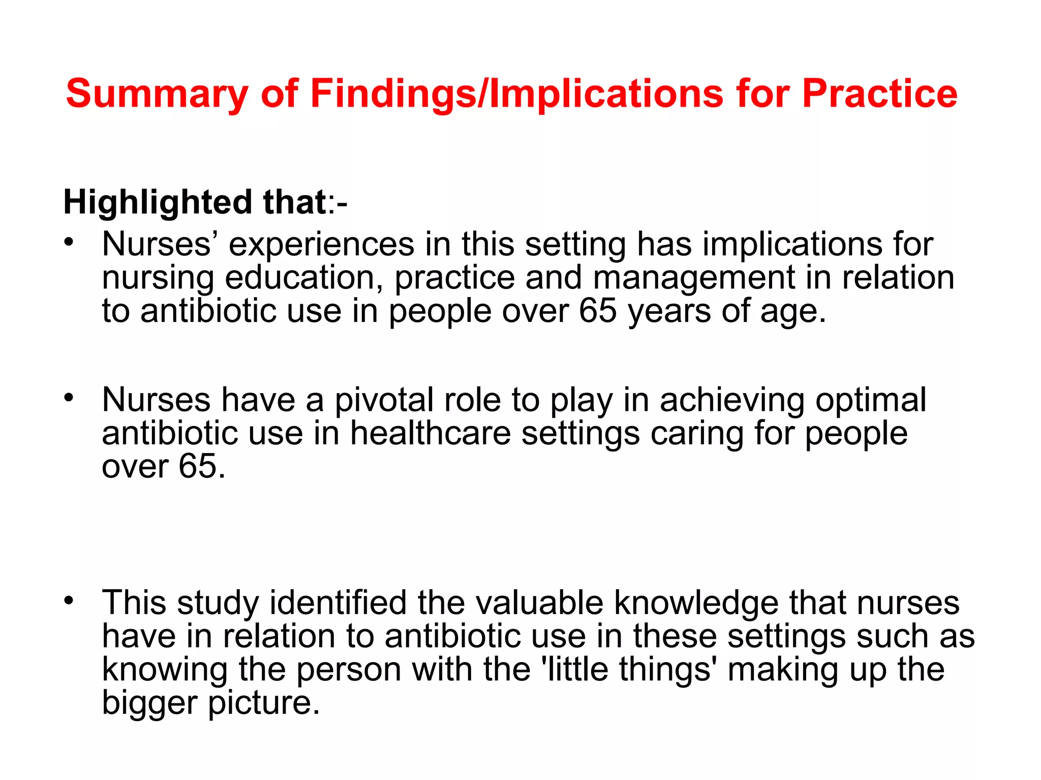 Summary of Findings/Implications for Practice
Highlighted that:• Nurses’ experiences in this setting has implications for
nursing education, practice and management in relation
to antibiotic use in people over 65 years of age.
• Nurses have a pivotal role to play in achieving optimal
antibiotic use in healthcare settings caring for people
over 65.

• This study identified the valuable knowledge that nurses
have in relation to antibiotic use in these settings such as
knowing the person with the 'little things' making up the
bigger picture.

 