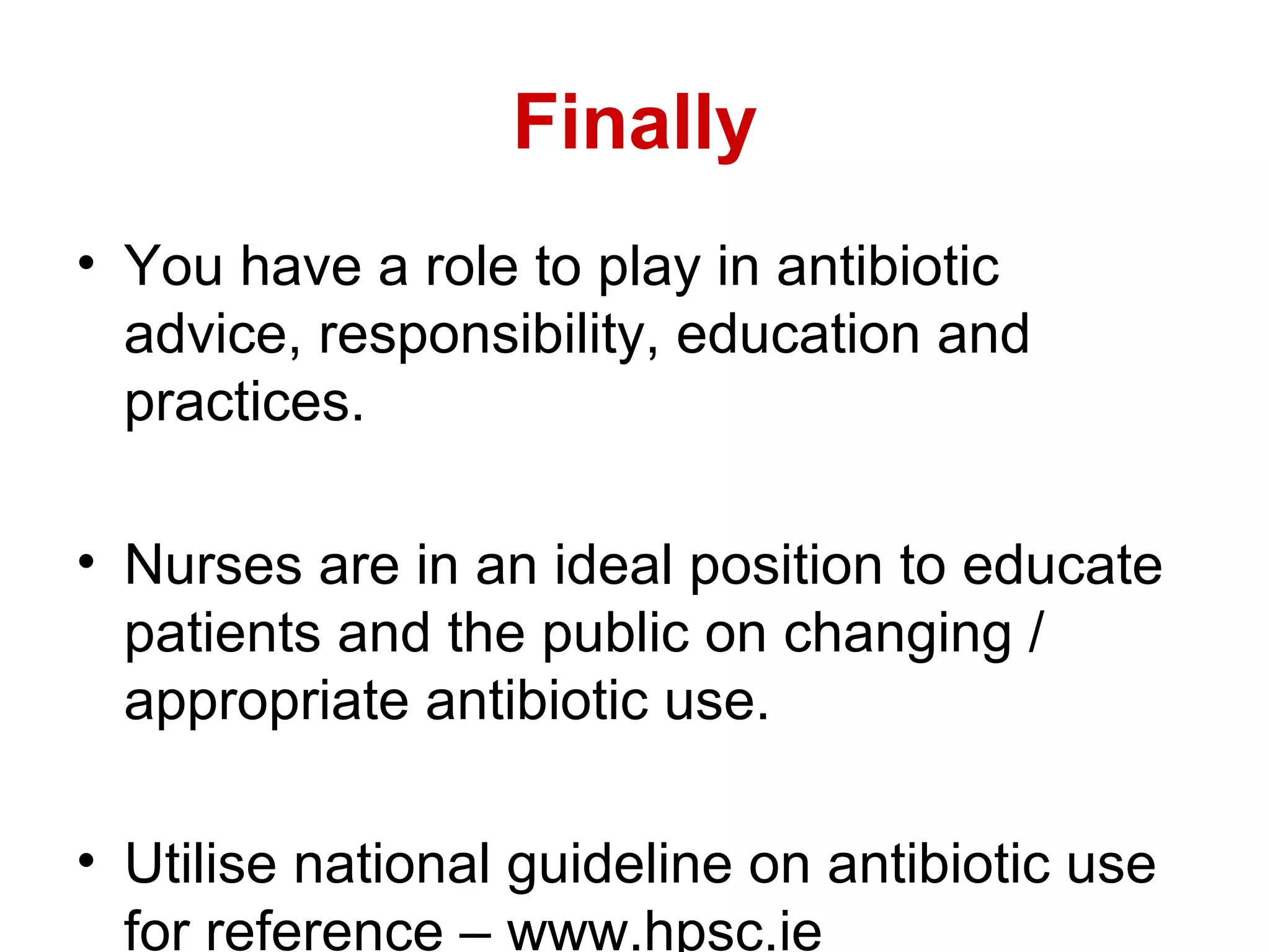 Finally
• You have a role to play in antibiotic
advice, responsibility, education and
practices.
• Nurses are in an ideal position to educate
patients and the public on changing /
appropriate antibiotic use.
• Utilise national guideline on antibiotic use
for reference – www.hpsc.ie

 