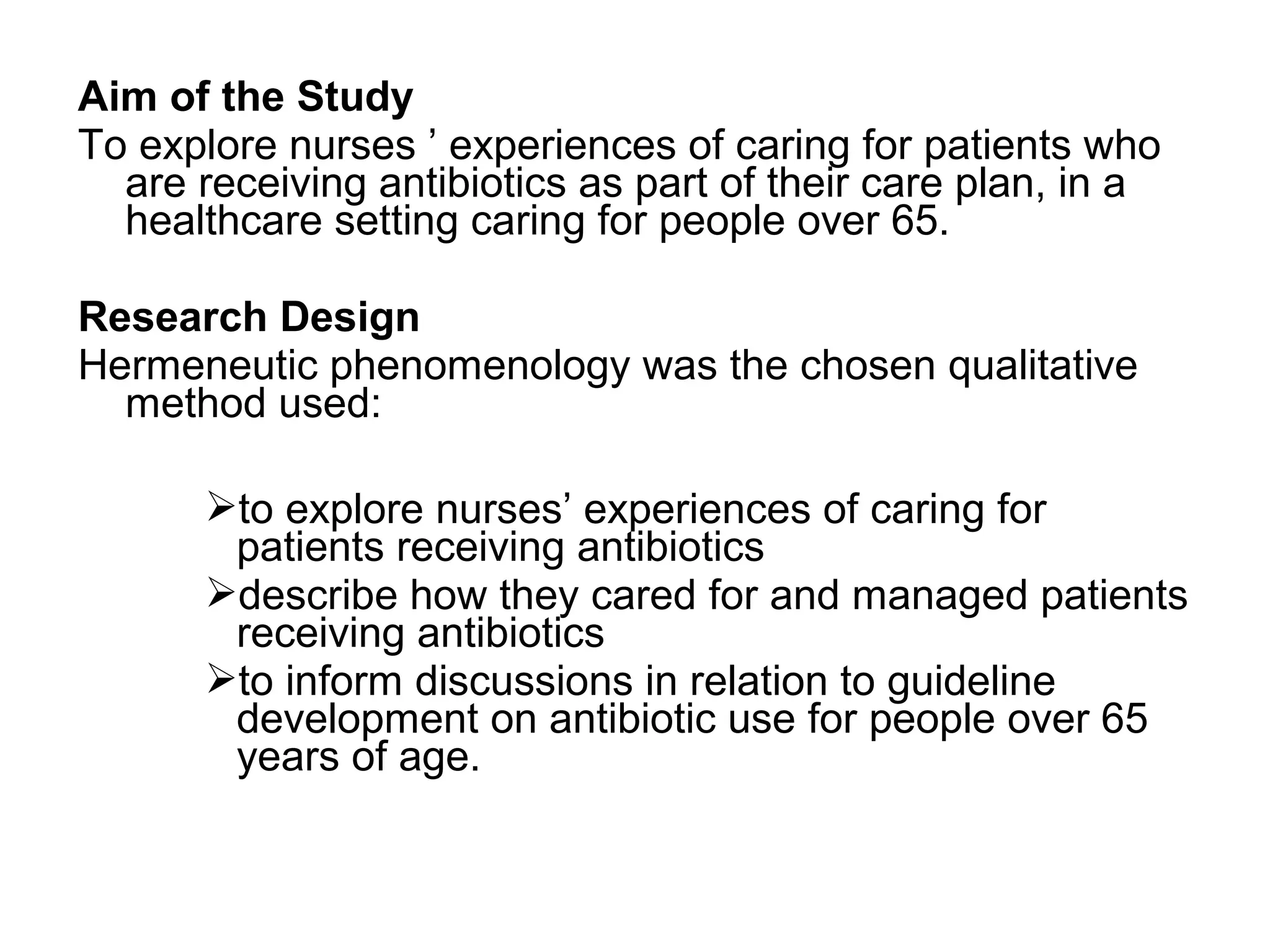 Aim of the Study
To explore nurses ’ experiences of caring for patients who
are receiving antibiotics as part of their care plan, in a
healthcare setting caring for people over 65.
Research Design
Hermeneutic phenomenology was the chosen qualitative
method used:
to explore nurses’ experiences of caring for
patients receiving antibiotics
describe how they cared for and managed patients
receiving antibiotics
to inform discussions in relation to guideline
development on antibiotic use for people over 65
years of age.

 